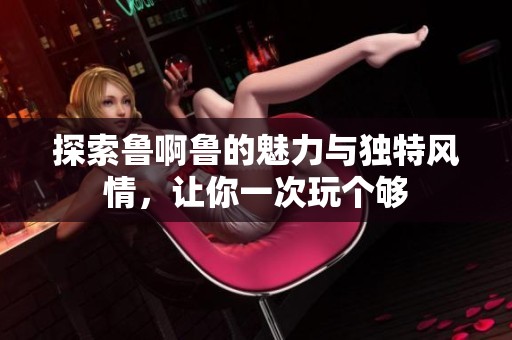 探索鲁啊鲁的魅力与独特风情，让你一次玩个够