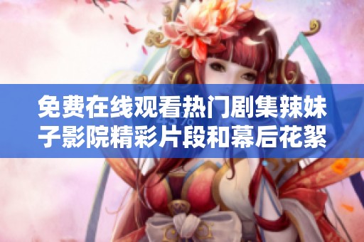 免费在线观看热门剧集辣妹子影院精彩片段和幕后花絮