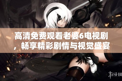 高清免费观看老婆6电视剧，畅享精彩剧情与视觉盛宴