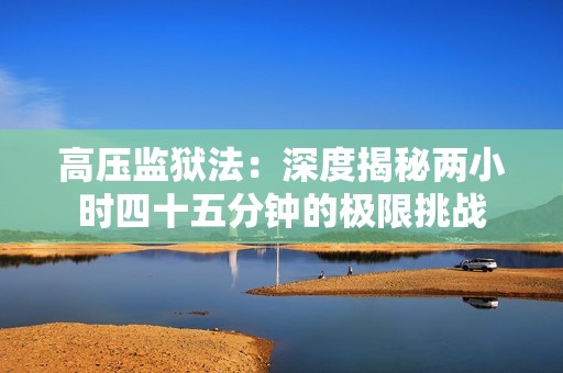 高压监狱法：深度揭秘两小时四十五分钟的极限挑战