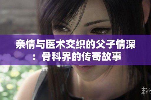 亲情与医术交织的父子情深：骨科界的传奇故事