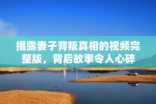 揭露妻子背叛真相的视频完整版，背后故事令人心碎