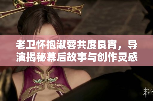 老卫怀抱淑蓉共度良宵，导演揭秘幕后故事与创作灵感