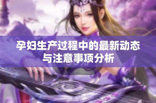 孕妇生产过程中的最新动态与注意事项分析