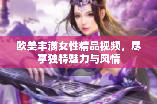 欧美丰满女性精品视频，尽享独特魅力与风情