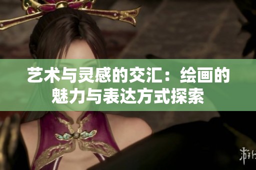 艺术与灵感的交汇：绘画的魅力与表达方式探索