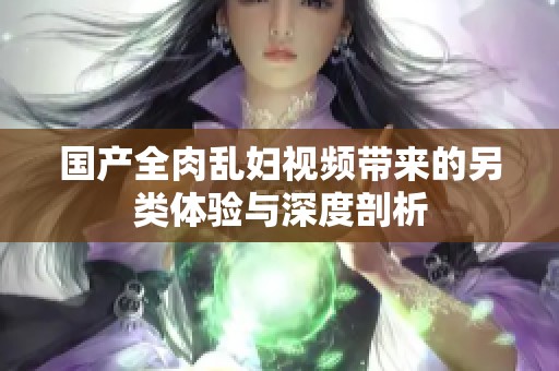 国产全肉乱妇视频带来的另类体验与深度剖析