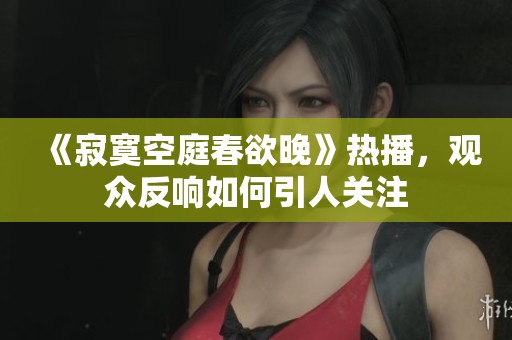 《寂寞空庭春欲晚》热播，观众反响如何引人关注