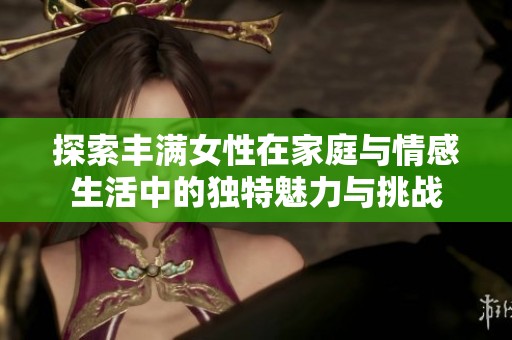探索丰满女性在家庭与情感生活中的独特魅力与挑战