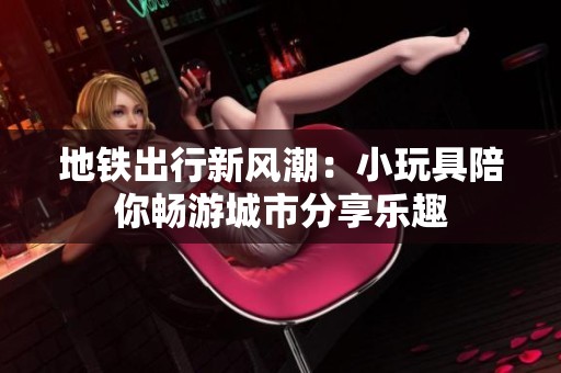 地铁出行新风潮：小玩具陪你畅游城市分享乐趣