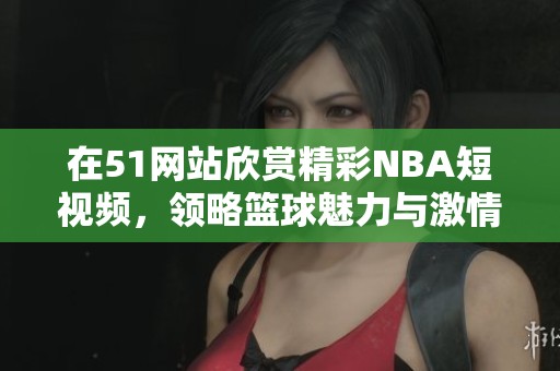 在51网站欣赏精彩NBA短视频，领略篮球魅力与激情