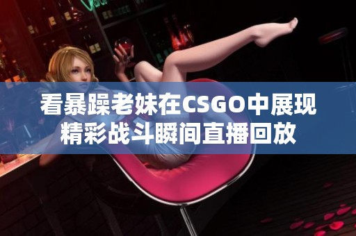 看暴躁老妹在CSGO中展现精彩战斗瞬间直播回放