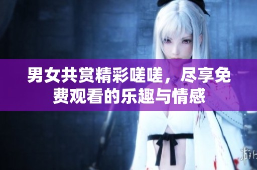 男女共赏精彩嗟嗟，尽享免费观看的乐趣与情感
