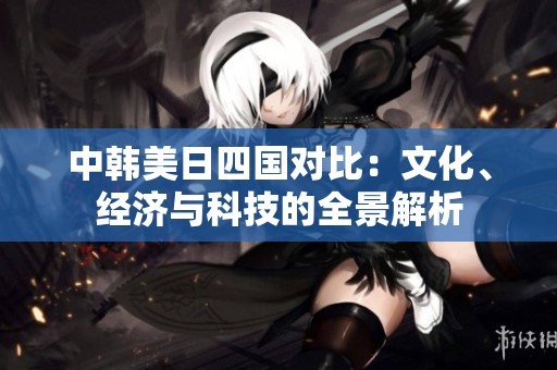 中韩美日四国对比：文化、经济与科技的全景解析