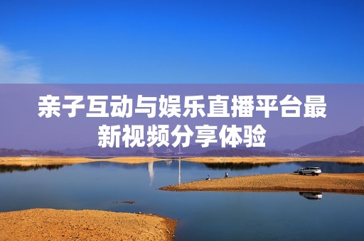亲子互动与娱乐直播平台最新视频分享体验