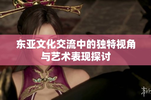 东亚文化交流中的独特视角与艺术表现探讨