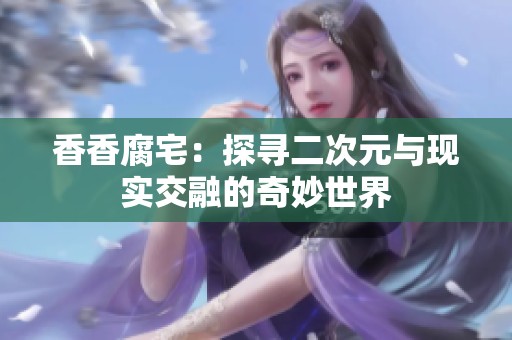 香香腐宅：探寻二次元与现实交融的奇妙世界