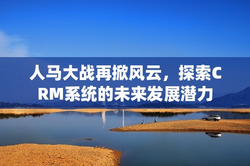 人马大战再掀风云，探索CRM系统的未来发展潜力