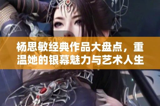 杨思敏经典作品大盘点，重温她的银幕魅力与艺术人生
