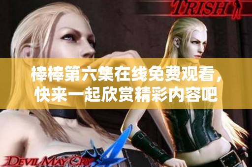 棒棒第六集在线免费观看，快来一起欣赏精彩内容吧