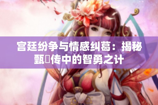 宫廷纷争与情感纠葛：揭秘甄嬛传中的智勇之计