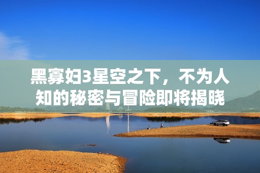 黑寡妇3星空之下，不为人知的秘密与冒险即将揭晓