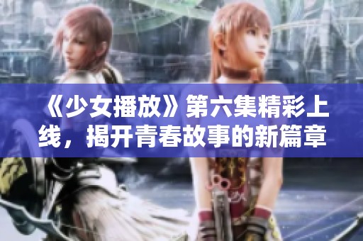 《少女播放》第六集精彩上线，揭开青春故事的新篇章