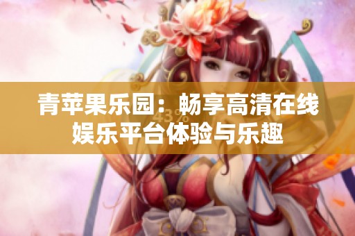 青苹果乐园：畅享高清在线娱乐平台体验与乐趣