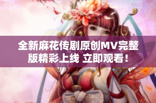 全新麻花传剧原创MV完整版精彩上线 立即观看！
