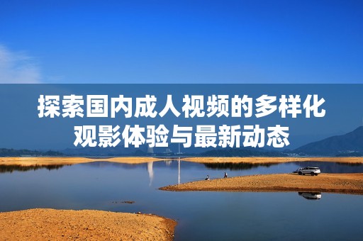 探索国内成人视频的多样化观影体验与最新动态