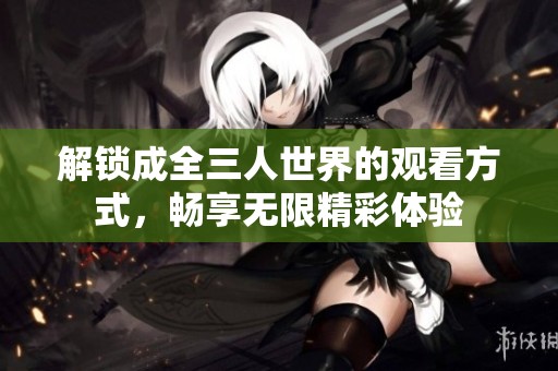 解锁成全三人世界的观看方式，畅享无限精彩体验