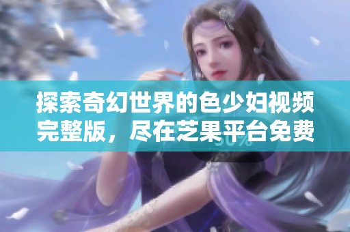 探索奇幻世界的色少妇视频完整版，尽在芝果平台免费观看