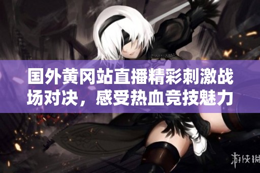 国外黄冈站直播精彩刺激战场对决，感受热血竞技魅力