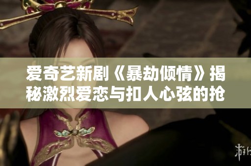 爱奇艺新剧《暴劫倾情》揭秘激烈爱恋与扣人心弦的抢劫故事