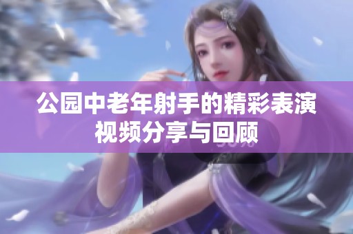 公园中老年射手的精彩表演视频分享与回顾