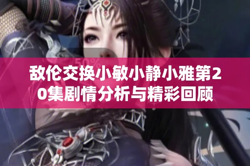 敌伦交换小敏小静小雅第20集剧情分析与精彩回顾