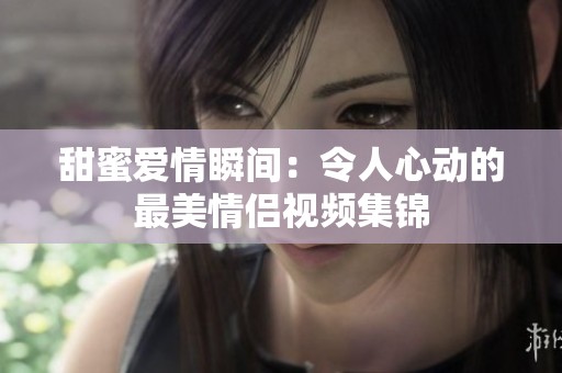 甜蜜爱情瞬间：令人心动的最美情侣视频集锦