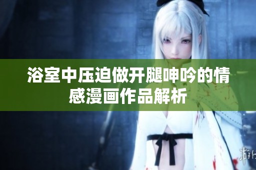 浴室中压迫做开腿呻吟的情感漫画作品解析