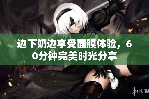 边下奶边享受面膜体验，60分钟完美时光分享