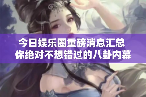 今日娱乐圈重磅消息汇总 你绝对不想错过的八卦内幕