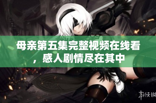母亲第五集完整视频在线看，感人剧情尽在其中