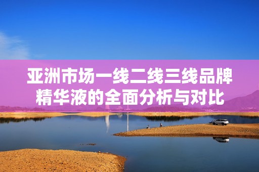 亚洲市场一线二线三线品牌精华液的全面分析与对比