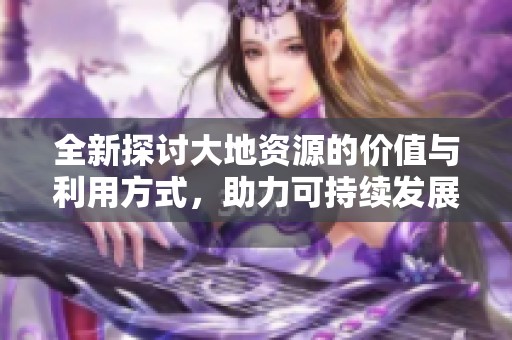 全新探讨大地资源的价值与利用方式，助力可持续发展