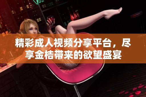 精彩成人视频分享平台，尽享金桔带来的欲望盛宴