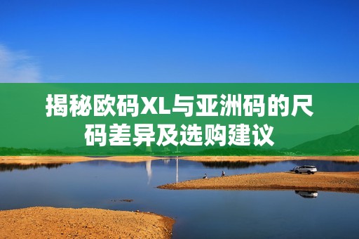 揭秘欧码XL与亚洲码的尺码差异及选购建议