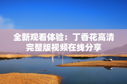 全新观看体验：丁香花高清完整版视频在线分享