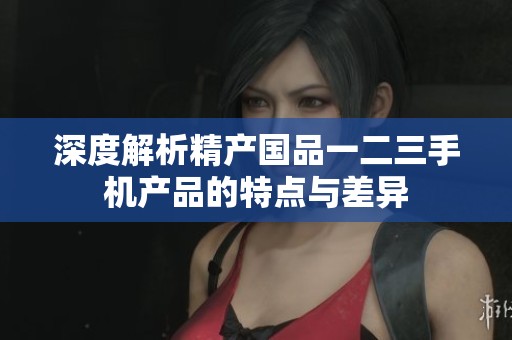 深度解析精产国品一二三手机产品的特点与差异