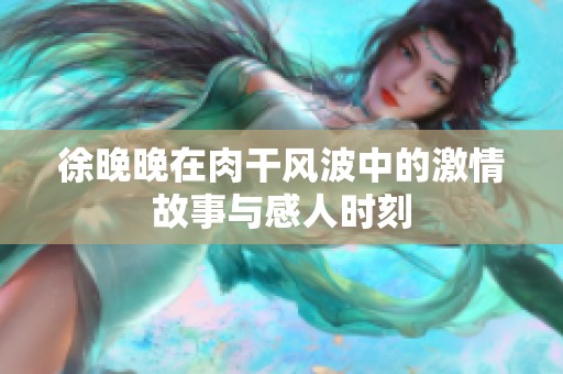徐晚晚在肉干风波中的激情故事与感人时刻