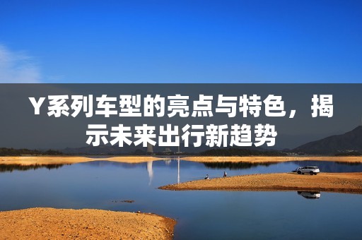Y系列车型的亮点与特色，揭示未来出行新趋势