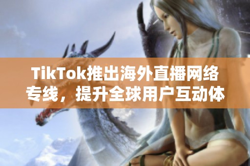 TikTok推出海外直播网络专线，提升全球用户互动体验